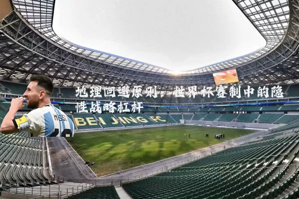 地理回避原则:世界杯赛制中的隐性战略杠杆